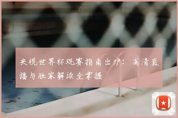 央视世界杯观赛指南出炉：高清直播与独家解读全掌握