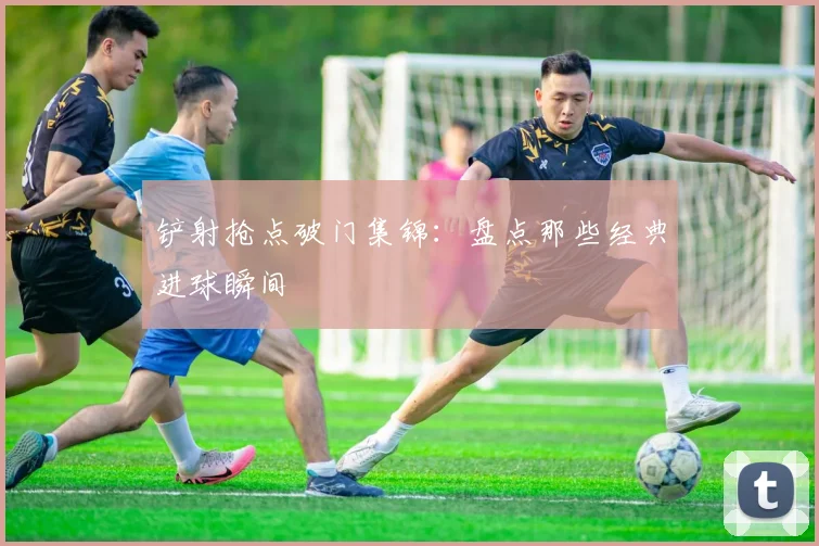 铲射抢点破门集锦:盘点那些经典进球瞬间