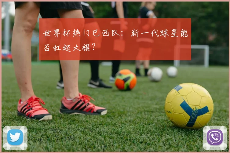 世界杯热门巴西队：新一代球星能否扛起大旗？