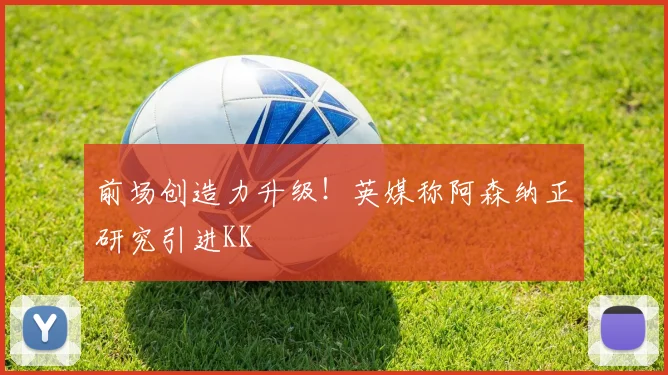前场创造力升级!英媒称阿森纳正研究引进KK