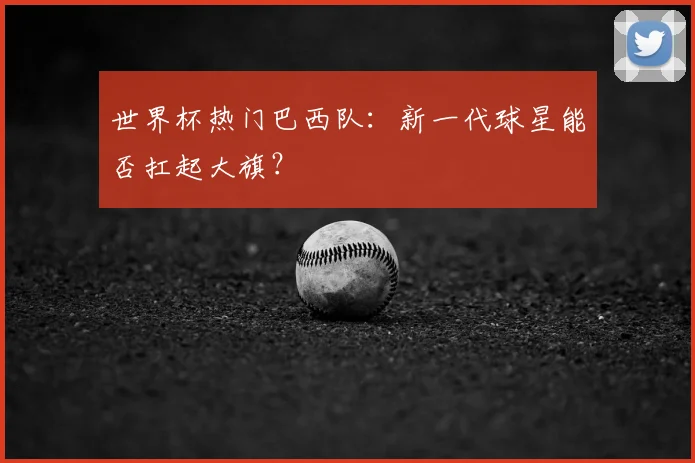世界杯热门巴西队:新一代球星能否扛起大旗?